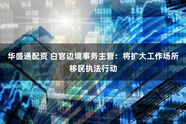华盛通配资 白宫边境事务主管：将扩大工作场所移民执法行动