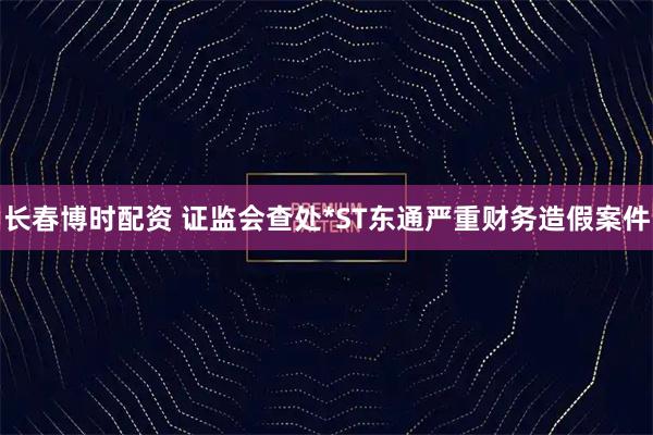 长春博时配资 证监会查处*ST东通严重财务造假案件