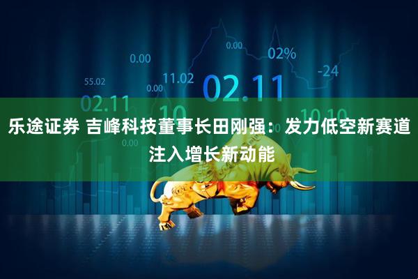 乐途证券 吉峰科技董事长田刚强：发力低空新赛道 注入增长新动能