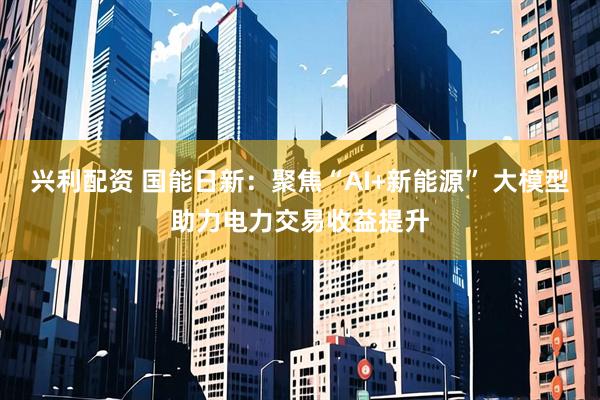 兴利配资 国能日新：聚焦“AI+新能源” 大模型助力电力交易收益提升