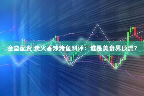 金垒配资 炭火香辣烤鱼测评：谁是美食界顶流？