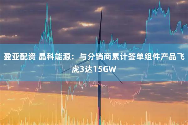 盈亚配资 晶科能源：与分销商累计签单组件产品飞虎3达15GW