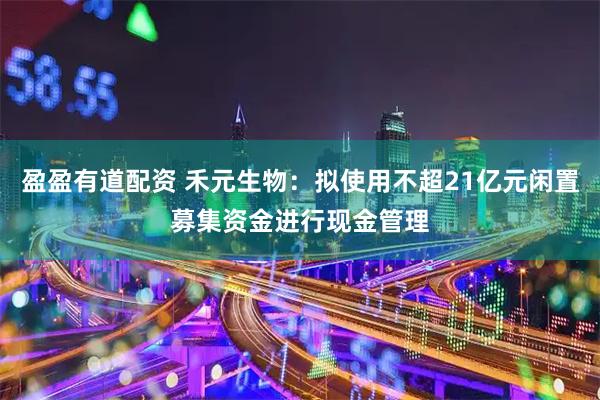 盈盈有道配资 禾元生物：拟使用不超21亿元闲置募集资金进行现金管理