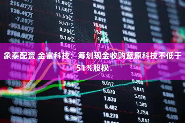 象泰配资 金富科技：筹划现金收购蓝原科技不低于51%股权