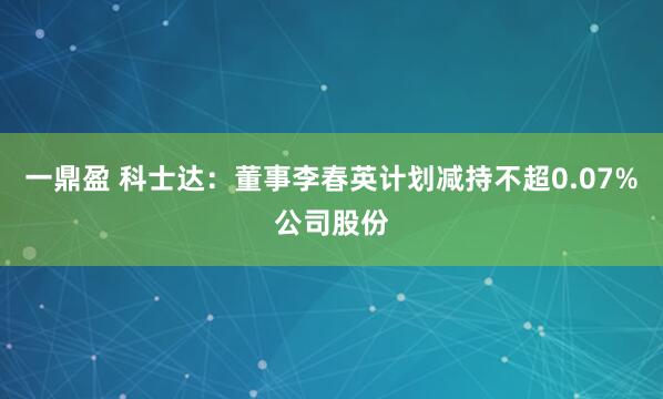 一鼎盈 科士达：董事李春英计划减持不超0.07%公司股份