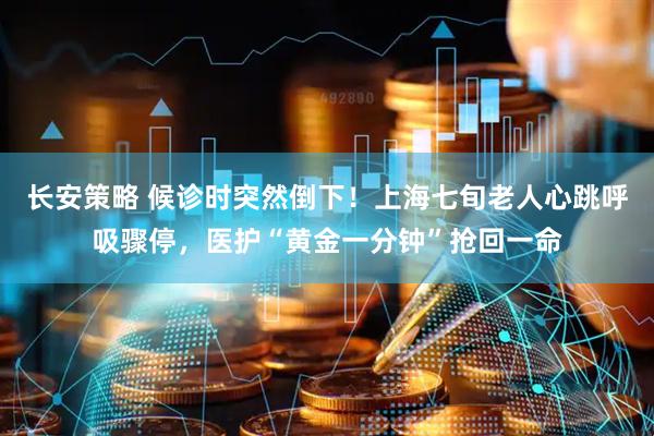 长安策略 候诊时突然倒下！上海七旬老人心跳呼吸骤停，医护“黄金一分钟”抢回一命
