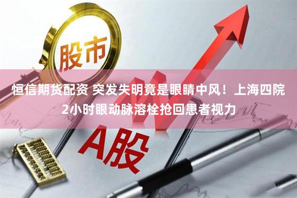 恒信期货配资 突发失明竟是眼睛中风！上海四院2小时眼动脉溶栓抢回患者视力