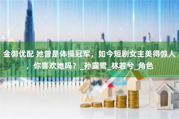金御优配 她曾是体操冠军，如今短剧女主美得惊人，你喜欢她吗？_孙露鹭_林若兮_角色
