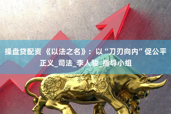 操盘贷配资 《以法之名》：以“刀刃向内”促公平正义_司法_李人骏_指导小组