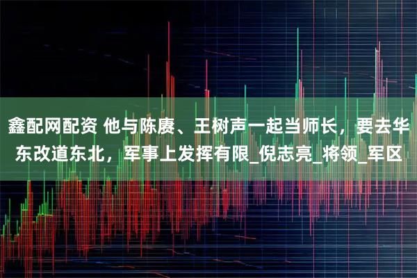 鑫配网配资 他与陈赓、王树声一起当师长，要去华东改道东北，军事上发挥有限_倪志亮_将领_军区