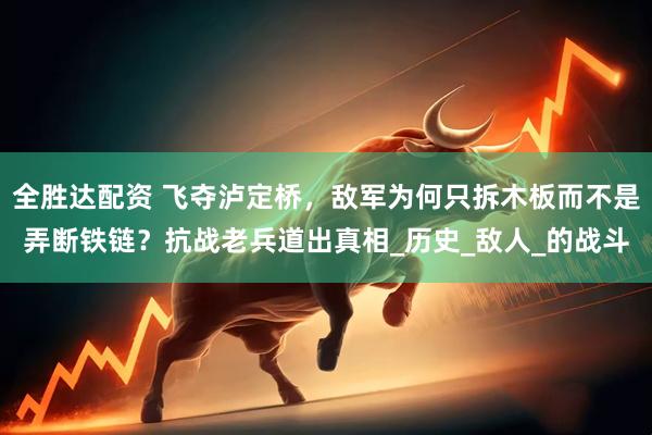 全胜达配资 飞夺泸定桥，敌军为何只拆木板而不是弄断铁链？抗战老兵道出真相_历史_敌人_的战斗