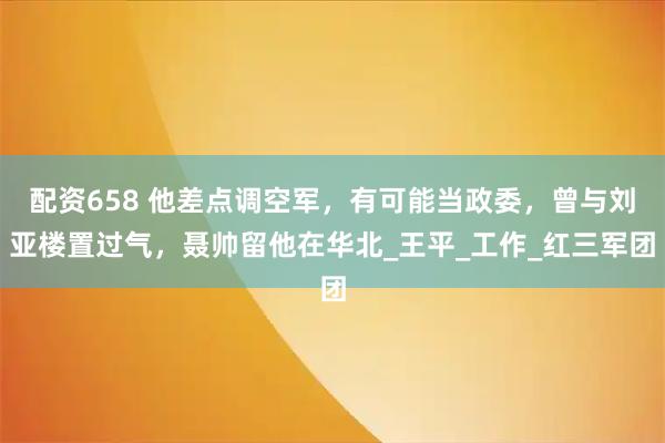 配资658 他差点调空军，有可能当政委，曾与刘亚楼置过气，聂帅留他在华北_王平_工作_红三军团