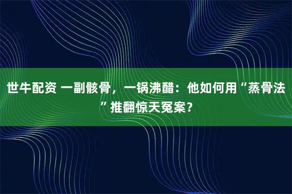 世牛配资 一副骸骨，一锅沸醋：他如何用“蒸骨法”推翻惊天冤案？