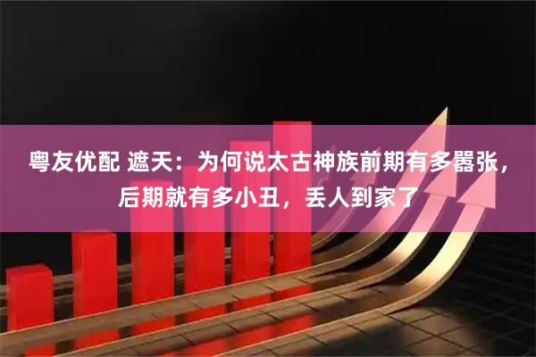 粤友优配 遮天：为何说太古神族前期有多嚣张，后期就有多小丑，丢人到家了