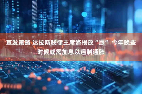 宣发策略 达拉斯联储主席洛根放“鹰” 今年晚些时候或需加息以遏制通胀