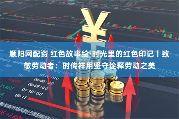 顺阳网配资 红色故事绘·时光里的红色印记丨致敬劳动者：时传祥用坚守诠释劳动之美