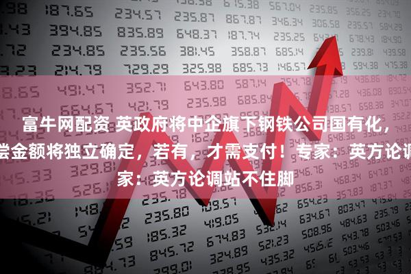 富牛网配资 英政府将中企旗下钢铁公司国有化，并称：赔偿金额将独立确定，若有，才需支付！专家：英方论调站不住脚